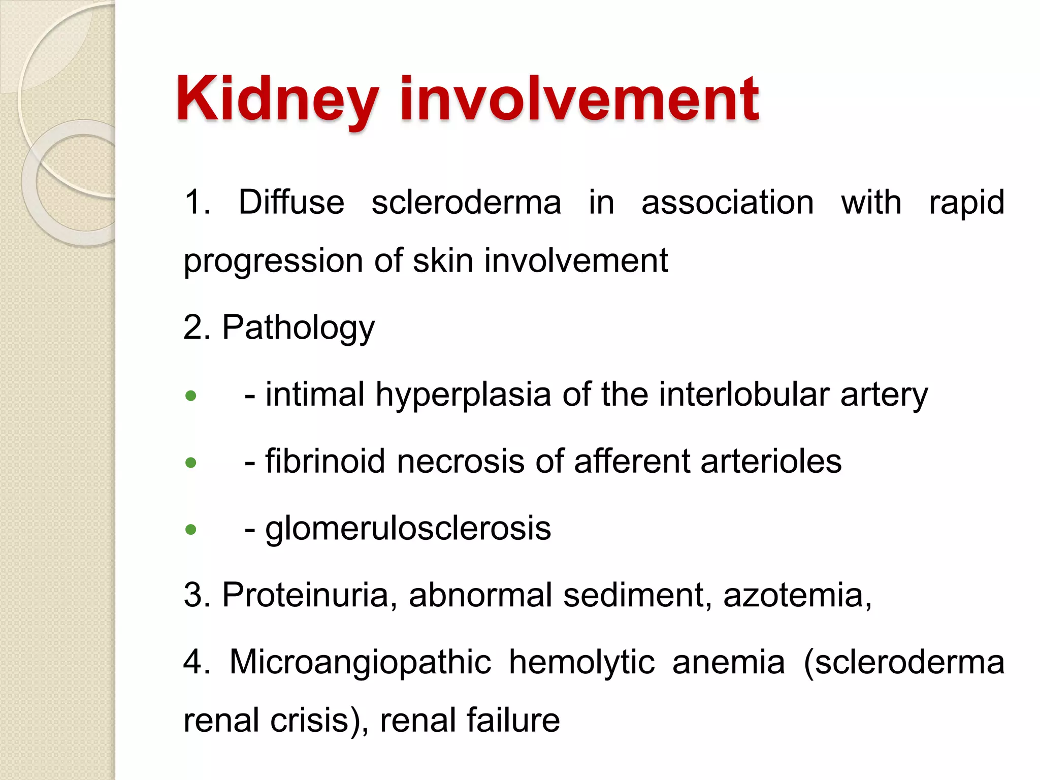 Kidney involvement
1. Diffuse scleroderma in association with rapid
progression of skin involvement
2. Pathology
 - intimal hyperplasia of the interlobular artery
 - fibrinoid necrosis of afferent arterioles
 - glomerulosclerosis
3. Proteinuria, abnormal sediment, azotemia,
4. Microangiopathic hemolytic anemia (scleroderma
renal crisis), renal failure
 