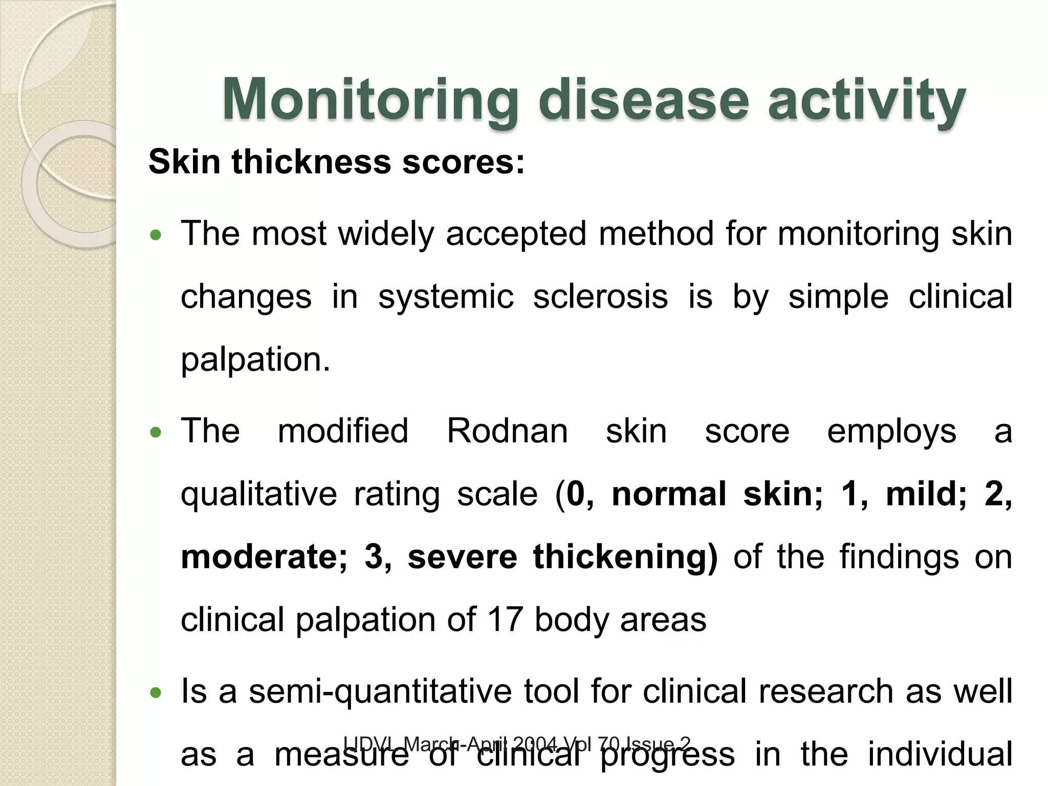 Monitoring disease activity
Skin thickness scores:
 The most widely accepted method for monitoring skin
changes in systemic sclerosis is by simple clinical
palpation.
 The modified Rodnan skin score employs a
qualitative rating scale (0, normal skin; 1, mild; 2,
moderate; 3, severe thickening) of the findings on
clinical palpation of 17 body areas
 Is a semi-quantitative tool for clinical research as well
as a measure of clinical progress in the individualIJDVL March-April 2004 Vol 70 Issue 2
 