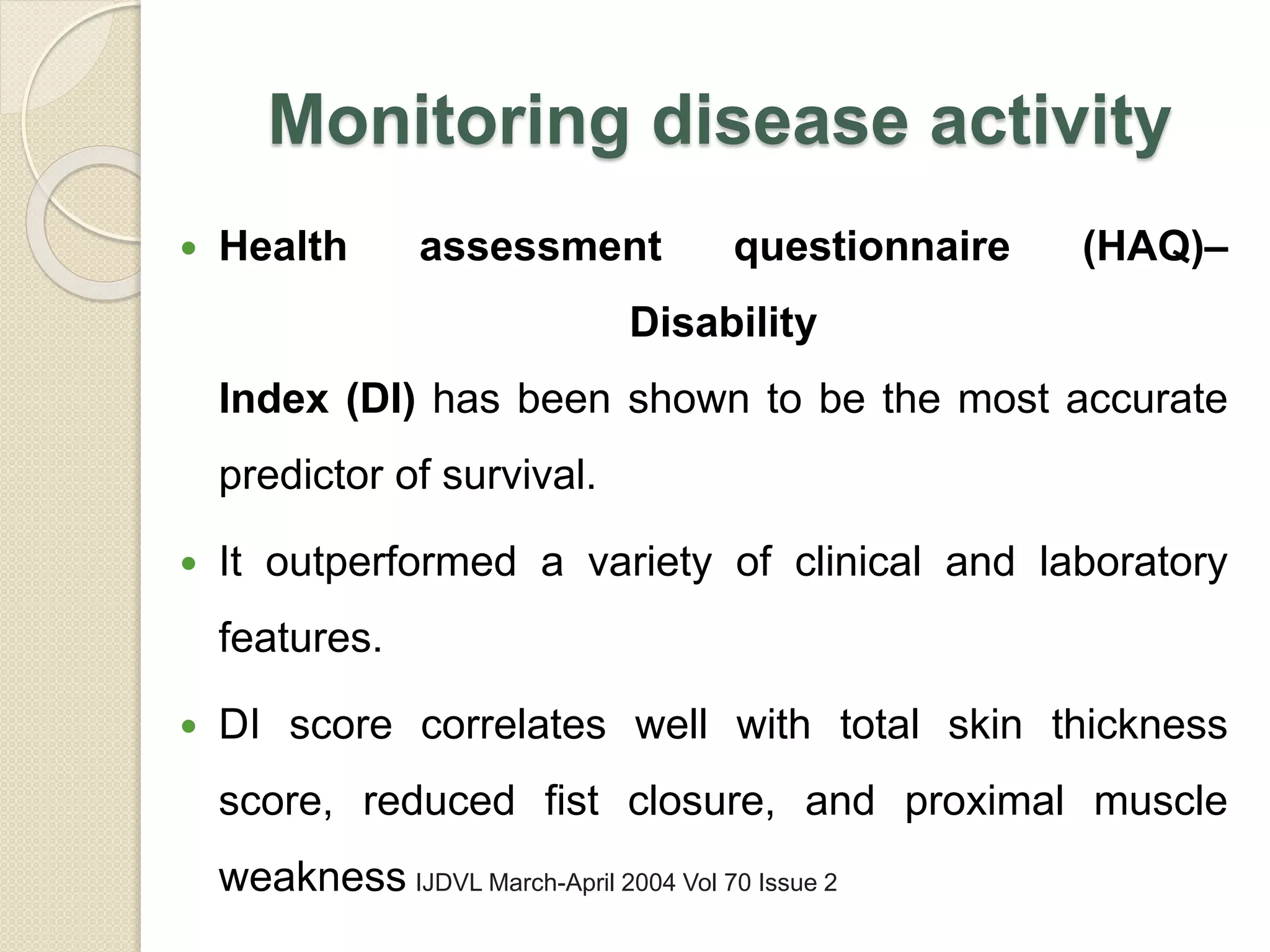 Monitoring disease activity
 Health assessment questionnaire (HAQ)–
Disability
Index (DI) has been shown to be the most accurate
predictor of survival.
 It outperformed a variety of clinical and laboratory
features.
 DI score correlates well with total skin thickness
score, reduced fist closure, and proximal muscle
weakness IJDVL March-April 2004 Vol 70 Issue 2
 