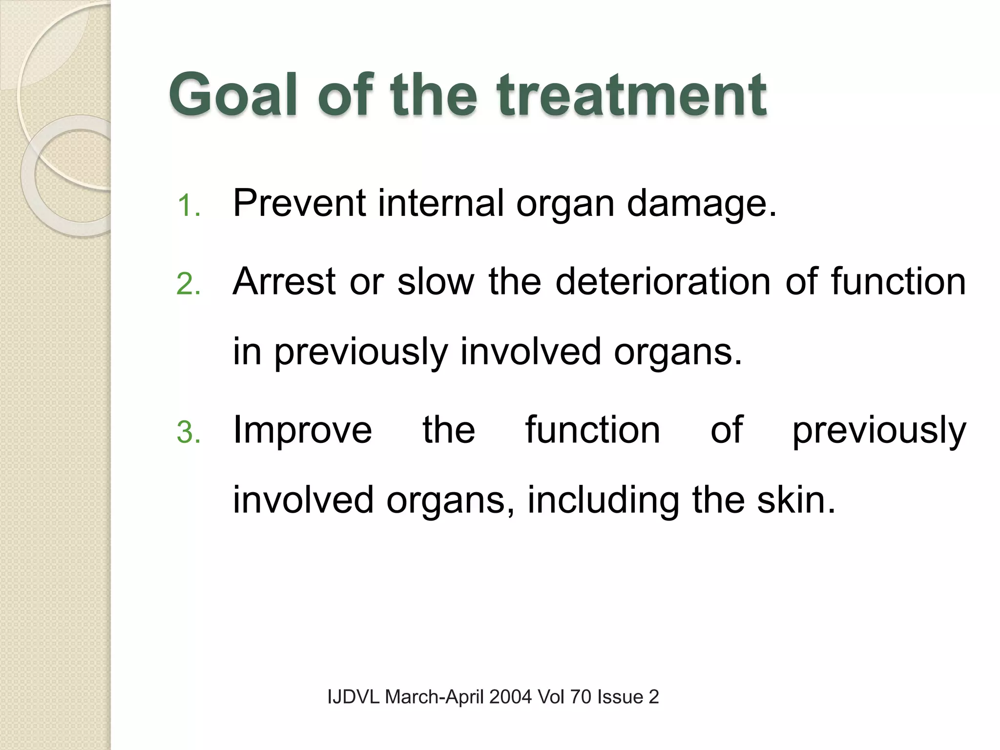 Goal of the treatment
1. Prevent internal organ damage.
2. Arrest or slow the deterioration of function
in previously involved organs.
3. Improve the function of previously
involved organs, including the skin.
IJDVL March-April 2004 Vol 70 Issue 2
 