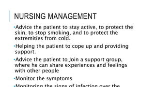 NURSING MANAGEMENT
•Advice the patient to stay active, to protect the
skin, to stop smoking, and to protect the
extremities from cold.
•Helping the patient to cope up and providing
support.
•Advice the patient to Join a support group,
where he can share experiences and feelings
with other people
•Monitor the symptoms
 