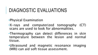 DIAGNOSTIC EVALUATIONS
•Physical Examination
•X-rays and computerized tomography (CT)
scans are used to look for abnormalities.
•Thermography can detect differences in skin
temperature between the lesion and normal
tissue.
•Ultrasound and magnetic resonance imaging
(MRI) can aid soft tissue assessment.
 