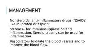 MANAGEMENT
Nonsteroidal anti-inflammatory drugs (NSAIDs)
like ibuprofen or aspirin.
Steroids- for Immunosuppression and
inflammation, Steroid creams can be used for
inflammation.
Vasodilators to dilate the blood vessels and to
improve the blood flow.
 