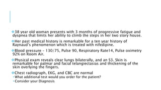 38 year old woman presents with 3 months of progressive fatigue and
dyspnea that limits her ability to climb the steps in her two story house.
Her past medical history is remarkable for a ten year history of
Raynaud’s phenomenon which is treated with nifedipine.
Blood pressure – 130/75, Pulse 90, Respiratory Rate14, Pulse oximetry
92% on Room Air.
Physical exam reveals clear lungs bilaterally, and an S3. Skin is
remarkable for palmar and facial telangiectasias and thickening of the
skin overlying the fingers.
Chest radiograph, EKG, and CBC are normal
 What additional test would you order for the patient?
 Consider your Diagnosis
 