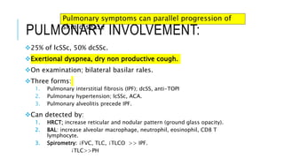 PULMONARY INVOLVEMENT:
25% of lcSSc, 50% dcSSc.
Exertional dyspnea, dry non productive cough.
On examination; bilateral basilar rales.
Three forms:
1. Pulmonary interstitial fibrosis (IPF); dcSS, anti-TOPI
2. Pulmonary hypertension; lcSSc, ACA.
3. Pulmonary alveolitis precede IPF.
Can detected by:
1. HRCT; increase reticular and nodular pattern (ground glass opacity).
2. BAL: increase alveolar macrophage, neutrophil, eosinophil, CD8 T
lymphocyte.
3. Spirometry: ↓FVC, TLC, ↓TLCO >> IPF.
↓TLC>>PH
Pulmonary symptoms can parallel progression of
skin disease
 