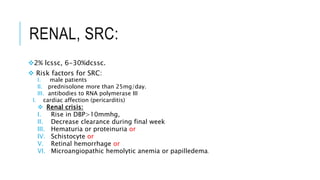 RENAL, SRC:
2% lcssc, 6-30%dcssc.
 Risk factors for SRC:
I. male patients
II. prednisolone more than 25mg/day.
III. antibodies to RNA polymerase III
I. cardiac affection (pericarditis)
 Renal crisis:
I. Rise in DBP>10mmhg,
II. Decrease clearance during final week
III. Hematuria or proteinuria or
IV. Schistocyte or
V. Retinal hemorrhage or
VI. Microangiopathic hemolytic anemia or papilledema.
 