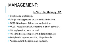 MANAGEMENT:
I- Vascular therapy, RP:
Smoking is prohibited.
Drugs that aggravate VC are contraindicated.
CCBS; Nifedipine, Diltiazem, amlodipine.
ACEIS, ARBS: Losartan, effective in short term RP.
Nitro-glycerine; local or oral.
Phosphodiestrase type 5 inhibitors: Sildenafil.
Antiplatelet agents; Aspirin, dipyridamole.
Anticoagulant: heparin, oral warfarin.
 