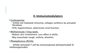 II-Immunomodulators
Cyclosporine:
 Inhibit cell mediated immunity, collagen synthesis by activated
fibroblast.
 HTN, hypertrichosis, deteriorate renal function.
Methotrexate:15mg/week.
 Reduce skin involvement. Less effect in dcSSc.
 May exacerbate cough, asthma, alveolitis.
Photopheresis (PUVA):
Inhibit activated T cell by extracorporeal photoactivated 8-
methoxypsoralen.
 