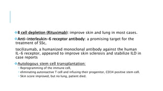 B cell depletion (Rituximab): improve skin and lung in most cases.
Anti-interleukin-6 receptor antibody: a promising target for the
treatment of SSc,
tocilizumab, a humanized monoclonal antibody against the human
IL-6 receptor, appeared to improve skin sclerosis and stabilize ILD in
case reports
Autologous stem cell transplantation:
 Reprogramming of the immune cell,
 eliminating autoreactive T cell and infusing their progenitor, CD34 positive stem cell.
 Skin score improved, but no lung, patient died.
 
