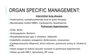 ORGAN SPECIFIC MANAGEMENT:
Intersititial lung disease
Prednisolone, cyclophosphamide (oral or pulse therapy).
Mycofenalate mofetil (MMF), Cyclosporine, Azathioprine.
Pulmonary hypertension:
CCBs, ACEIs.
Anticoagulants; Warfarin.
Phosphodiesterase type 5 inhibitors: Sildenafil.
Endothelin receptors antagonist; Ambrisenten, sitaxsentan.
Carboprostacyclin (Illoprost); direct infusion, pulmonary artery or inhaled or
oral.
Home oxygen to reduce vascular resistant in pulmonary hypertension.
Follow up with HRCT, Spirometry, PIF score.
 