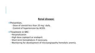 Renal disease:
Prevention,
 Dose of steroid less than 20 mg/ daily.
 Control of hypertension by ACEIS.
Treatment in SRC:
 Hospitalization
 High dose captopril or enalapril.
 Short term hemodialysis if necessary.
 Monitoring for development of microangiopathy hemolytic anemia.
 