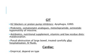 GIT
H2 blockers or proton pump inhibitors; dysphagia, GERD.
Prokinetic, somatostatin analogues, metoclopramide, octreotide;
hypomotility of intestine.
Antibiotics, nutritional supplement, vitamins and low residue diets;
malabsorption.
Pseud obstruction of large bowel, treated carefully after
hospitalization, IV fluids.
Cardiac:
Empirical, depend on type
 