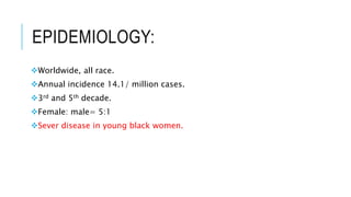 EPIDEMIOLOGY:
Worldwide, all race.
Annual incidence 14.1/ million cases.
3rd and 5th decade.
Female: male= 5:1
Sever disease in young black women.
 