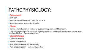 PATHOPHYSIOLOGY:
Autoimmunity
ANA 90%
Anti-DNA topoisomerase I (Scl-70) 20-40%
Anti-centromere antibodies 50-96%
Fibrosis
Increased production of collagen, glycosaminoglycan and fibronectin.
Scleroderma fibroblasts contain a higher percentage of fibroblasts resistant to anti-Fas-
mediated killing - ?apoptosis defect
Vascular changes
Endothelial injury
Intimal proliferation
Alterations in vasoactive substances
Platelet aggregation – induced by cooling
 