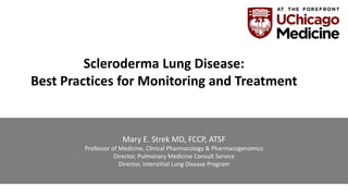 Mary E. Strek MD, FCCP, ATSF
Professor of Medicine, Clinical Pharmacology & Pharmacogenomics
Director, Pulmonary Medicine Consult Service
Director, Interstitial Lung Disease Program
Scleroderma Lung Disease:
Best Practices for Monitoring and Treatment
 