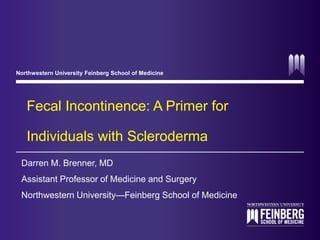 Northwestern University Feinberg School of Medicine 
Fecal Incontinence: A Primer for 
Individuals with Scleroderma 
Darren M. Brenner, MD 
Assistant Professor of Medicine and Surgery 
Northwestern University—Feinberg School of Medicine 
 