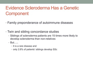 Evidence Scleroderma Has a Genetic 
Component 
• Family preponderance of autoimmune diseases 
• Twin and sibling concordance studies 
• Siblings of scleroderma patients are 15 times more likely to 
develop scleroderma than non-relatives 
• But….. 
• It is a rare disease and 
• only 2.6% of patients’ siblings develop SSc 
 