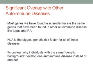 Significant Overlap with Other 
Autoimmune Diseases 
• Most genes we have found in scleroderma are the same 
genes that have been found in other autoimmune disease 
like lupus and RA 
• HLA is the biggest genetic risk factor for all of these 
diseases 
• Its unclear why individuals with the same “genetic 
background” develop one autoimmune disease instead of 
another 
 
