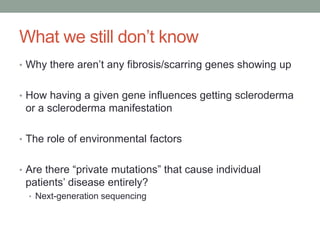 What we still don’t know 
• Why there aren’t any fibrosis/scarring genes showing up 
• How having a given gene influences getting scleroderma 
or a scleroderma manifestation 
• The role of environmental factors 
• Are there “private mutations” that cause individual 
patients’ disease entirely? 
• Next-generation sequencing 
 