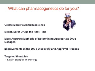 What can pharmacogenetics do for you? 
• Create More Powerful Medicines 
• Better, Safer Drugs the First Time 
• More Accurate Methods of Determining Appropriate Drug 
Dosages 
• Improvements in the Drug Discovery and Approval Process 
• Targeted therapies 
• Lots of examples in oncology 
 