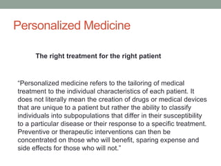 Personalized Medicine 
The right treatment for the right patient 
“Personalized medicine refers to the tailoring of medical 
treatment to the individual characteristics of each patient. It 
does not literally mean the creation of drugs or medical devices 
that are unique to a patient but rather the ability to classify 
individuals into subpopulations that differ in their susceptibility 
to a particular disease or their response to a specific treatment. 
Preventive or therapeutic interventions can then be 
concentrated on those who will benefit, sparing expense and 
side effects for those who will not.” 
 