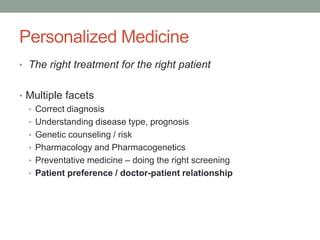 Personalized Medicine 
• The right treatment for the right patient 
• Multiple facets 
• Correct diagnosis 
• Understanding disease type, prognosis 
• Genetic counseling / risk 
• Pharmacology and Pharmacogenetics 
• Preventative medicine – doing the right screening 
• Patient preference / doctor-patient relationship 
 