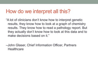 How do we interpret all this? 
“A lot of clinicians don’t know how to interpret genetic 
results, they know how to look at a graph of chemistry 
results. They know how to read a pathology report. But 
they actually don’t know how to look at this data and to 
make decisions based on it.” 
–John Glaser, Chief Information Officer, Partners 
Healthcare 
 