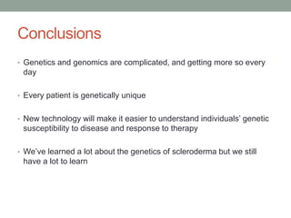 Conclusions 
• Genetics and genomics are complicated, and getting more so every 
day 
• Every patient is genetically unique 
• New technology will make it easier to understand individuals’ genetic 
susceptibility to disease and response to therapy 
• We’ve learned a lot about the genetics of scleroderma but we still 
have a lot to learn 
