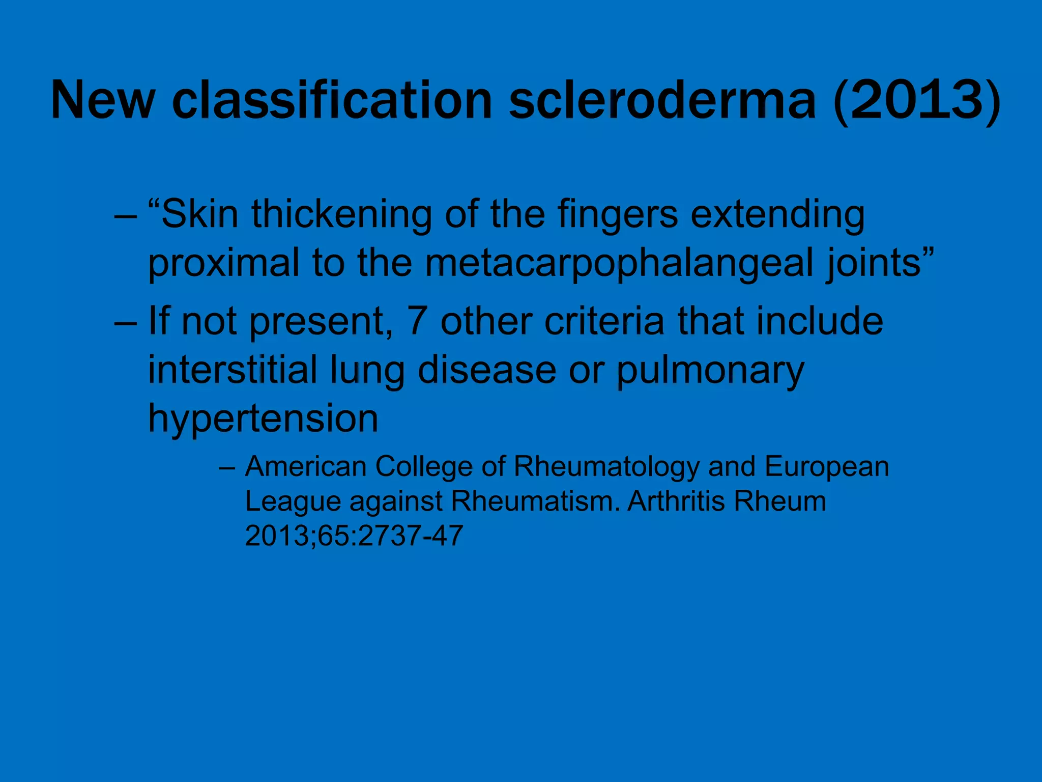 New classification scleroderma (2013)
– “Skin thickening of the fingers extending
proximal to the metacarpophalangeal joints”
– If not present, 7 other criteria that include
interstitial lung disease or pulmonary
hypertension
– American College of Rheumatology and European
League against Rheumatism. Arthritis Rheum
2013;65:2737-47
 
