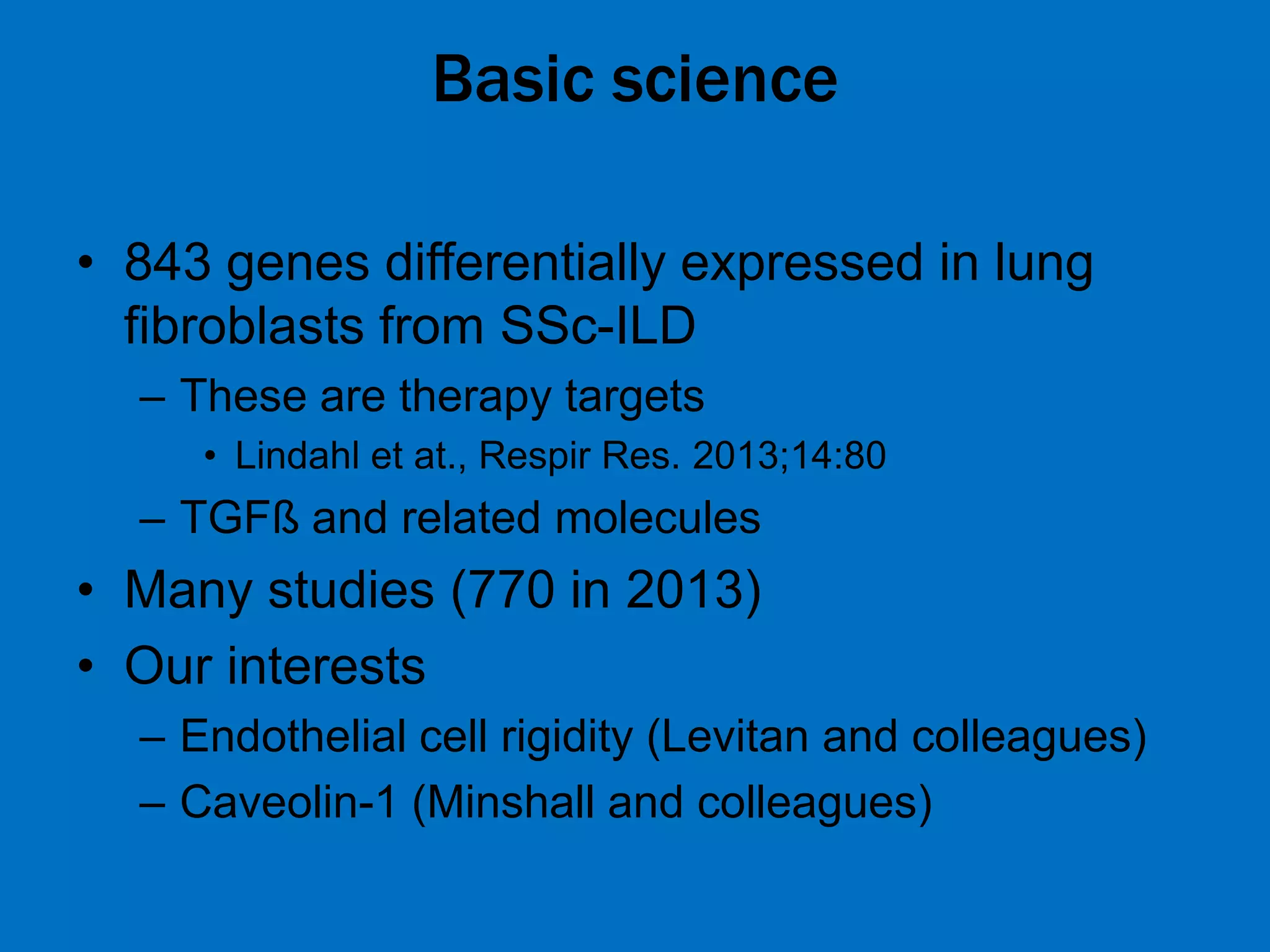 Basic science
• 843 genes differentially expressed in lung
fibroblasts from SSc-ILD
– These are therapy targets
• Lindahl et at., Respir Res. 2013;14:80
– TGFß and related molecules
• Many studies (770 in 2013)
• Our interests
– Endothelial cell rigidity (Levitan and colleagues)
– Caveolin-1 (Minshall and colleagues)
 