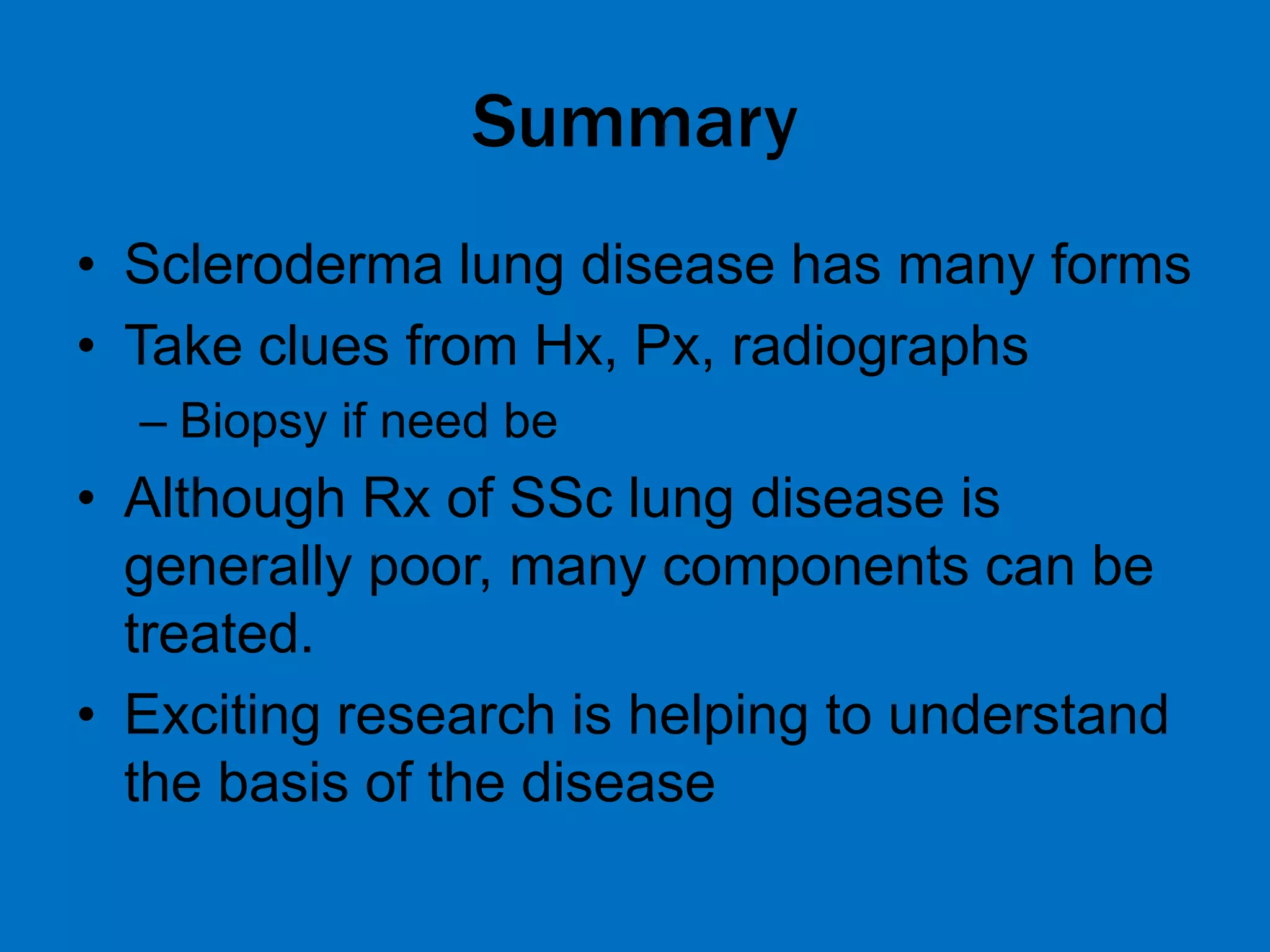 Summary
• Scleroderma lung disease has many forms
• Take clues from Hx, Px, radiographs
– Biopsy if need be
• Although Rx of SSc lung disease is
generally poor, many components can be
treated.
• Exciting research is helping to understand
the basis of the disease
 