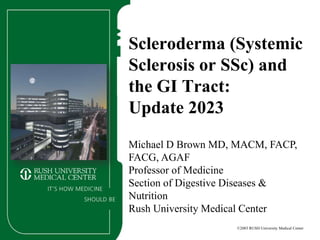 ©2003 RUSH University Medical Center
Scleroderma (Systemic
Sclerosis or SSc) and
the GI Tract:
Update 2023
Michael D Brown MD, MACM, FACP,
FACG, AGAF
Professor of Medicine
Section of Digestive Diseases &
Nutrition
Rush University Medical Center
 