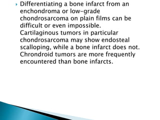  Differentiating a bone infarct from an
enchondroma or low-grade
chondrosarcoma on plain films can be
difficult or even impossible.
Cartilaginous tumors in particular
chondrosarcoma may show endosteal
scalloping, while a bone infarct does not.
Chrondroid tumors are more frequently
encountered than bone infarcts.
 