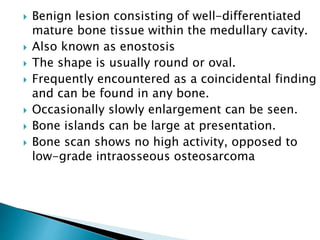  Benign lesion consisting of well-differentiated
mature bone tissue within the medullary cavity.
 Also known as enostosis
 The shape is usually round or oval.
 Frequently encountered as a coincidental finding
and can be found in any bone.
 Occasionally slowly enlargement can be seen.
 Bone islands can be large at presentation.
 Bone scan shows no high activity, opposed to
low-grade intraosseous osteosarcoma
 
