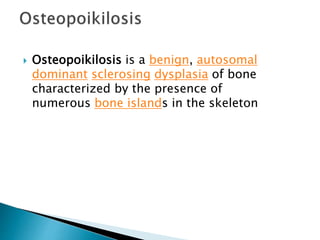 Osteopoikilosis is a benign, autosomal
dominant sclerosing dysplasia of bone
characterized by the presence of
numerous bone islands in the skeleton
 