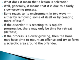  What does it mean that a lesion is sclerotic?
 Well, generally, it means that it is due to a fairly
slow-growing process.
 Bone reacts to its environment in two ways --
either by removing some of itself or by creating
more of itself.
 If the disorder it is reacting to is rapidly
progressive, there may only be time for retreat
(defense).
 If the process is slower growing, then the bone
may have time to mount an offense and try to form
a sclerotic area around the offender.
 