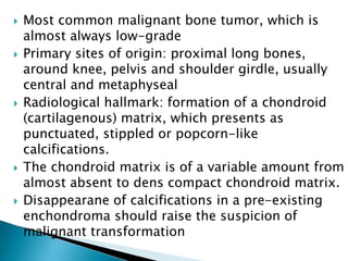  Most common malignant bone tumor, which is
almost always low-grade
 Primary sites of origin: proximal long bones,
around knee, pelvis and shoulder girdle, usually
central and metaphyseal
 Radiological hallmark: formation of a chondroid
(cartilagenous) matrix, which presents as
punctuated, stippled or popcorn-like
calcifications.
 The chondroid matrix is of a variable amount from
almost absent to dens compact chondroid matrix.
 Disappearane of calcifications in a pre-existing
enchondroma should raise the suspicion of
malignant transformation
 