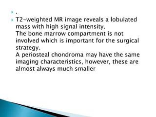 .
 T2-weighted MR image reveals a lobulated
mass with high signal intensity.
The bone marrow compartment is not
involved which is important for the surgical
strategy.
A periosteal chondroma may have the same
imaging characteristics, however, these are
almost always much smaller
 