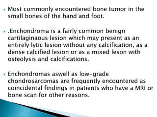  Most commonly encountered bone tumor in the
small bones of the hand and foot.
 .Enchondroma is a fairly common benign
cartilaginaous lesion which may present as an
entirely lytic lesion without any calcification, as a
dense calcified lesion or as a mixed leson with
osteolysis and calcifications.
 Enchondromas aswell as low-grade
chondrosarcomas are frequently encountered as
coincidental findings in patients who have a MRI or
bone scan for other reasons.
 