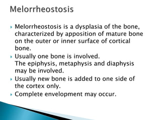 Melorrheostosis is a dysplasia of the bone,
characterized by apposition of mature bone
on the outer or inner surface of cortical
bone.
 Usually one bone is involved.
The epiphysis, metaphysis and diaphysis
may be involved.
 Usually new bone is added to one side of
the cortex only.
 Complete envelopment may occur.
 