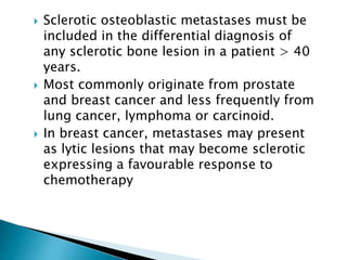  Sclerotic osteoblastic metastases must be
included in the differential diagnosis of
any sclerotic bone lesion in a patient > 40
years.
 Most commonly originate from prostate
and breast cancer and less frequently from
lung cancer, lymphoma or carcinoid.
 In breast cancer, metastases may present
as lytic lesions that may become sclerotic
expressing a favourable response to
chemotherapy
 