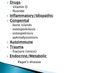  Drugs
◦ Vitamin D
◦ fluoride
 Inflammatory/Idiopathic
 Congenital
◦ bone islands
◦ osteopoikilosis
◦ osteopetrosis
◦ pyknodysostosis
 Autoimmune
 Trauma
◦ fracture (stress)
 Endocrine/Metabolic
Paget's disease
 