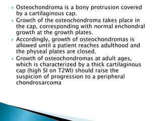  Osteochondroma is a bony protrusion covered
by a cartilaginous cap.
 Growth of the osteochondroma takes place in
the cap, corresponding with normal enchondral
growth at the growth plates.
 Accordingly, growth of osteochondromas is
allowed until a patient reaches adulthood and
the physeal plates are closed.
 Growth of osteochondromas at adult ages,
which is characterized by a thick cartilaginous
cap (high SI on T2WI) should raise the
suspicion of progression to a peripheral
chondrosarcoma
 