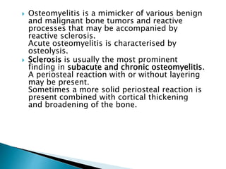  Osteomyelitis is a mimicker of various benign
and malignant bone tumors and reactive
processes that may be accompanied by
reactive sclerosis.
Acute osteomyelitis is characterised by
osteolysis.
 Sclerosis is usually the most prominent
finding in subacute and chronic osteomyelitis.
A periosteal reaction with or without layering
may be present.
Sometimes a more solid periosteal reaction is
present combined with cortical thickening
and broadening of the bone.
 