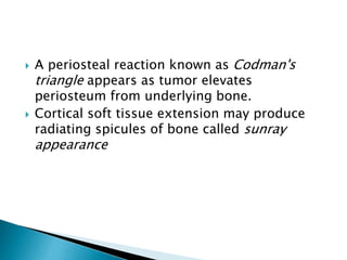 A periosteal reaction known as Codman's
triangle appears as tumor elevates
periosteum from underlying bone.
 Cortical soft tissue extension may produce
radiating spicules of bone called sunray
appearance
 