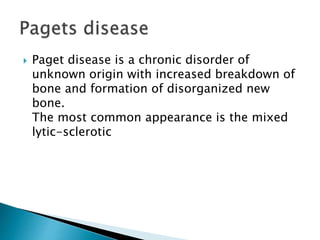  Paget disease is a chronic disorder of
unknown origin with increased breakdown of
bone and formation of disorganized new
bone.
The most common appearance is the mixed
lytic-sclerotic
 