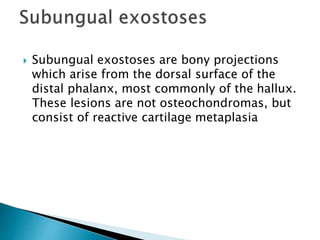  Subungual exostoses are bony projections
which arise from the dorsal surface of the
distal phalanx, most commonly of the hallux.
These lesions are not osteochondromas, but
consist of reactive cartilage metaplasia
 