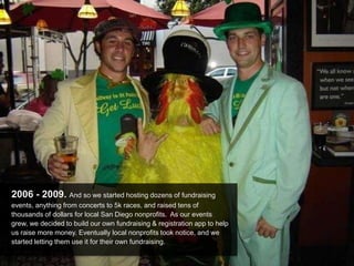 2006 - 2009. And so we started hosting dozens of fundraising
events, anything from concerts to 5k races, and raised tens of
thousands of dollars for local San Diego nonprofits. As our events
grew, we decided to build our own fundraising & registration app to help
us raise more money. Eventually local nonprofits took notice, and we
started letting them use it for their own fundraising.
 