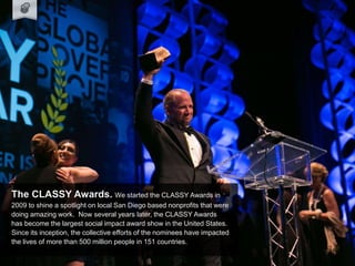 The CLASSY Awards. We started the CLASSY Awards in
2009 to shine a spotlight on local San Diego based nonprofits that were
doing amazing work. Now several years later, the CLASSY Awards
has become the largest social impact award show in the United States.
Since its inception, the collective efforts of the nominees have impacted
the lives of more than 500 million people in 151 countries.
 