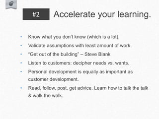 • Know what you don’t know (which is a lot).
• Validate assumptions with least amount of work.
• “Get out of the building” – Steve Blank
• Listen to customers: decipher needs vs. wants.
• Personal development is equally as important as
customer development.
• Read, follow, post, get advice. Learn how to talk the talk
& walk the walk.
Accelerate your learning.
#2
 